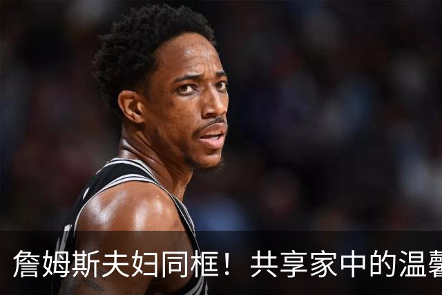 詹姆斯夫妇同框！共享家中的温馨瞬间与回忆